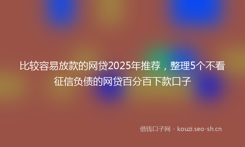 比较容易放款的网贷2025年推荐，整理5个不看征信负债的网贷百分百下款口子