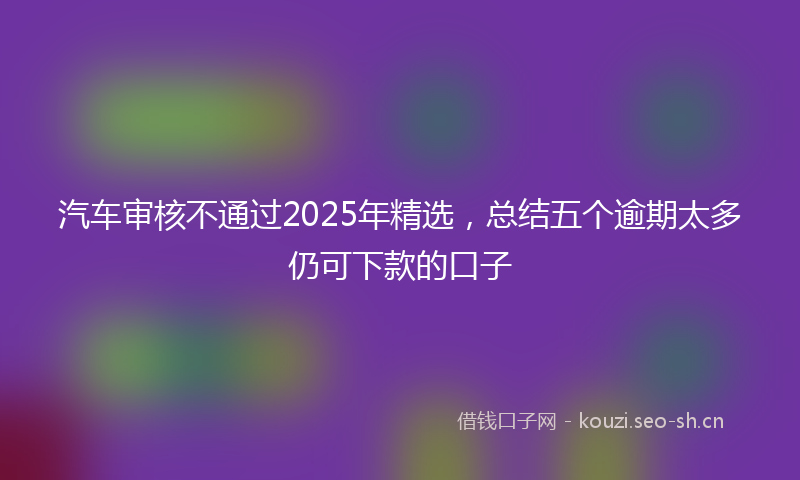 汽车审核不通过2025年精选，总结五个逾期太多仍可下款的口子