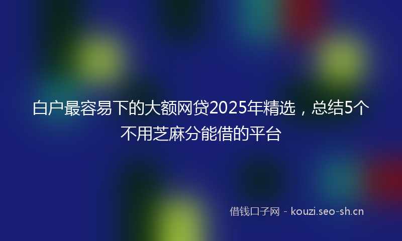 白户最容易下的大额网贷2025年精选，总结5个不用芝麻分能借的平台