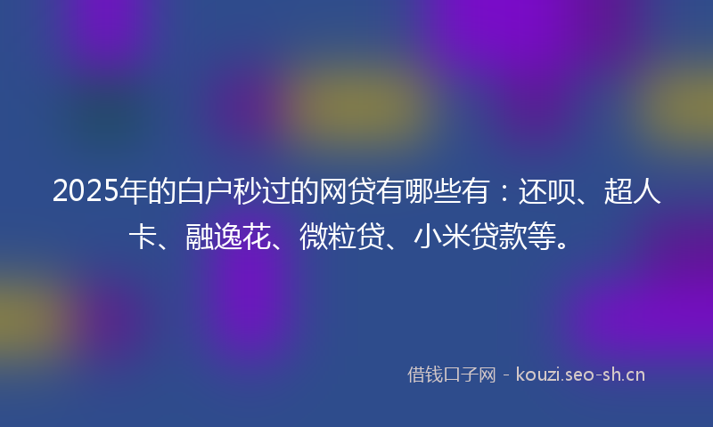 2025年的白户秒过的网贷有哪些有：还呗、超人卡、融逸花、微粒贷、小米贷款等。