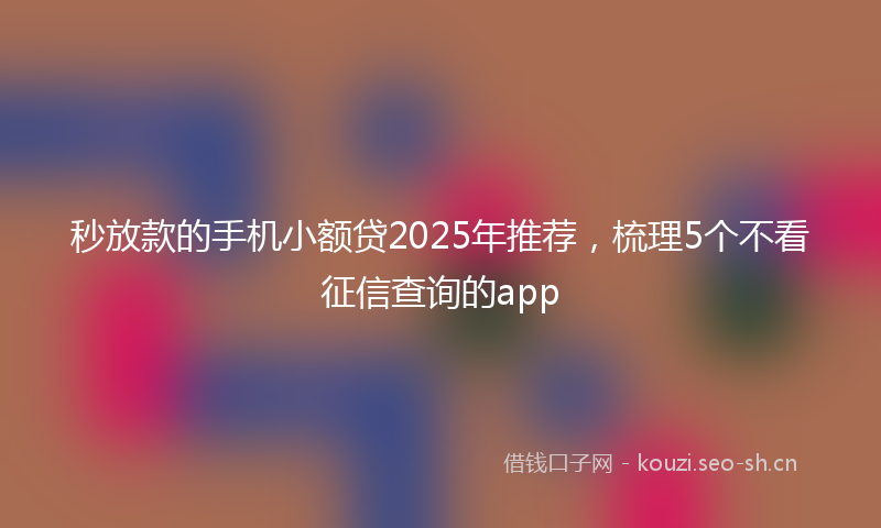 秒放款的手机小额贷2025年推荐，梳理5个不看征信查询的app