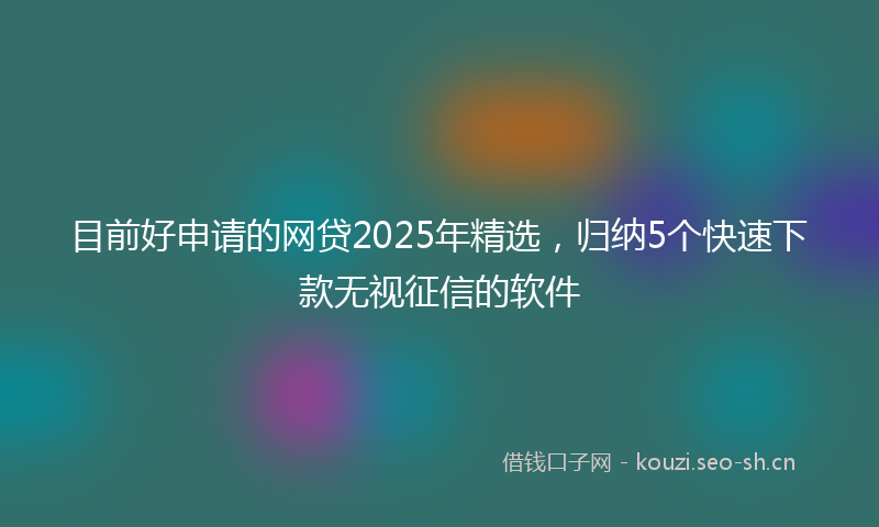 目前好申请的网贷2025年精选，归纳5个快速下款无视征信的软件