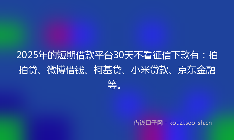 2025年的短期借款平台30天不看征信下款有：拍拍贷、微博借钱、柯基贷、小米贷款、京东金融等。