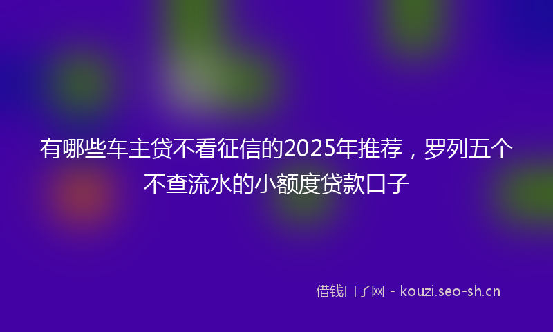 有哪些车主贷不看征信的2025年推荐，罗列五个不查流水的小额度贷款口子
