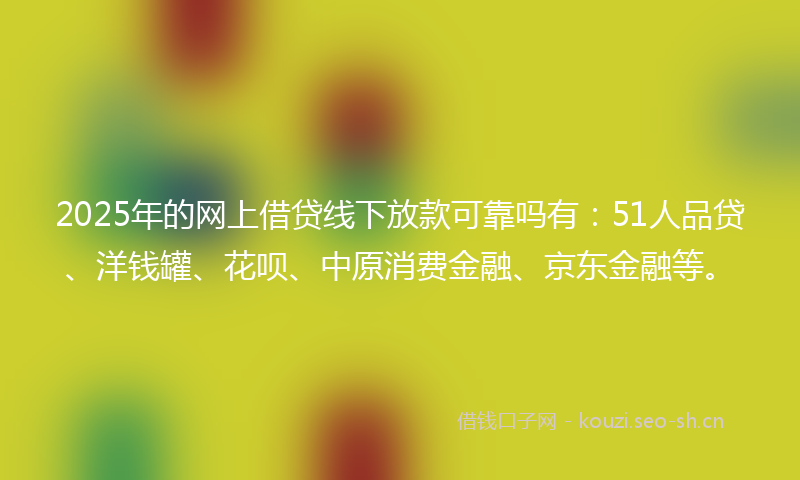2025年的网上借贷线下放款可靠吗有：51人品贷、洋钱罐、花呗、中原消费金融、京东金融等。