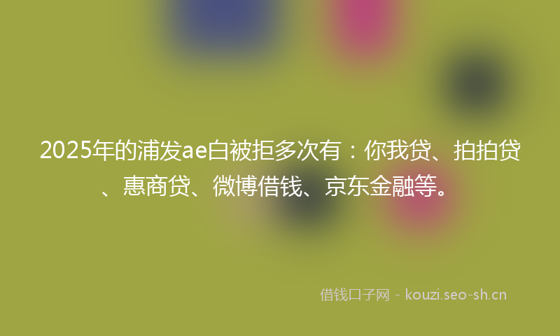 2025年的浦发ae白被拒多次有：你我贷、拍拍贷、惠商贷、微博借钱、京东金融等。