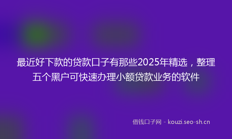 最近好下款的贷款口子有那些2025年精选，整理五个黑户可快速办理小额贷款业务的软件