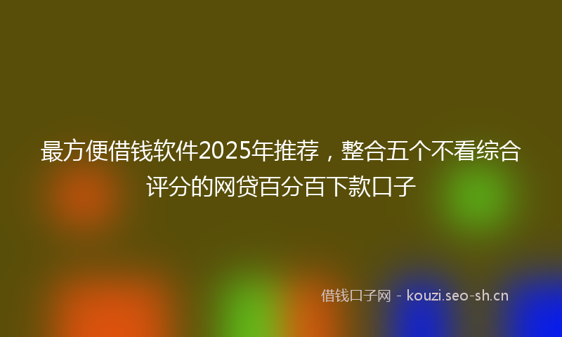 最方便借钱软件2025年推荐，整合五个不看综合评分的网贷百分百下款口子