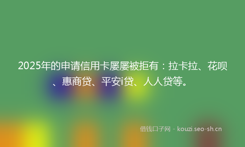 2025年的申请信用卡屡屡被拒有：拉卡拉、花呗、惠商贷、平安i贷、人人贷等。