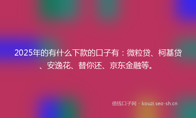 2025年的有什么下款的口子有：微粒贷、柯基贷、安逸花、替你还、京东金融等。