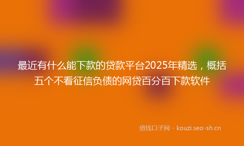 最近有什么能下款的贷款平台2025年精选，概括五个不看征信负债的网贷百分百下款软件