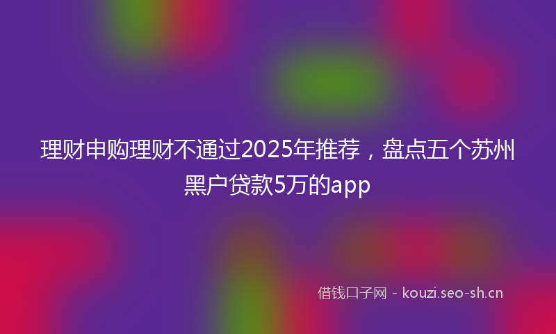 理财申购理财不通过2025年推荐，盘点五个苏州黑户贷款5万的app