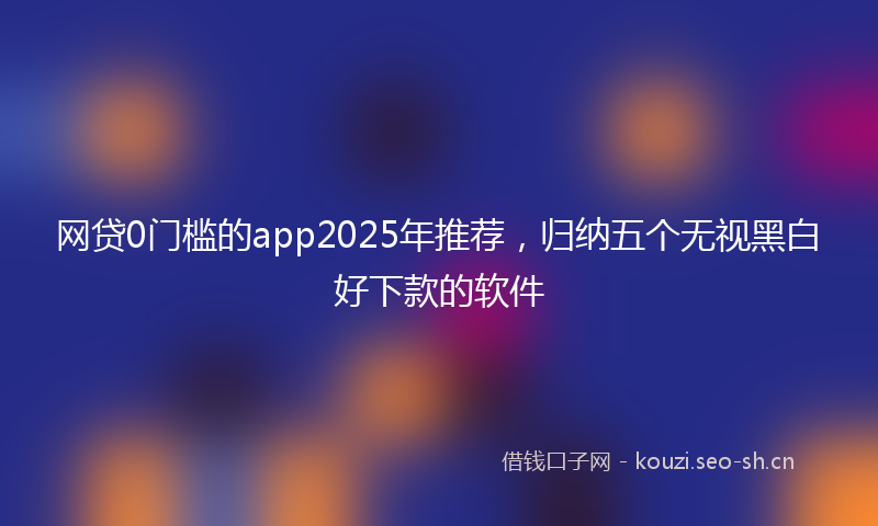 网贷0门槛的app2025年推荐，归纳五个无视黑白好下款的软件