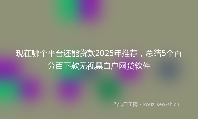 现在哪个平台还能贷款2025年推荐，总结5个百分百下款无视黑白户网贷软件