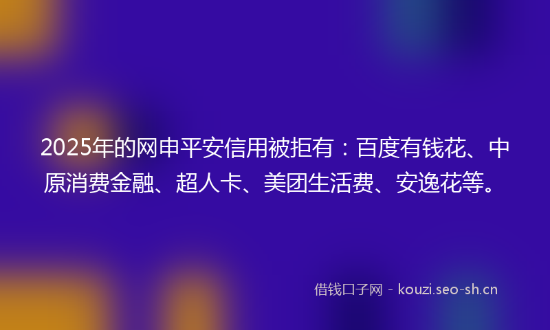 2025年的网申平安信用被拒有：百度有钱花、中原消费金融、超人卡、美团生活费、安逸花等。