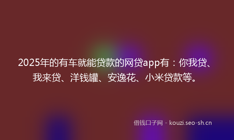 2025年的有车就能贷款的网贷app有：你我贷、我来贷、洋钱罐、安逸花、小米贷款等。