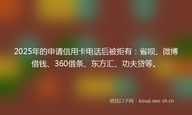 2025年的申请信用卡电话后被拒有：省呗、微博借钱、360借条、东方汇、功夫贷等。