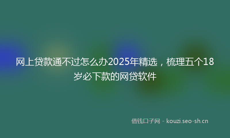 网上贷款通不过怎么办2025年精选，梳理五个18岁必下款的网贷软件