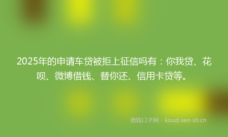 2025年的申请车贷被拒上征信吗有：你我贷、花呗、微博借钱、替你还、信用卡贷等。