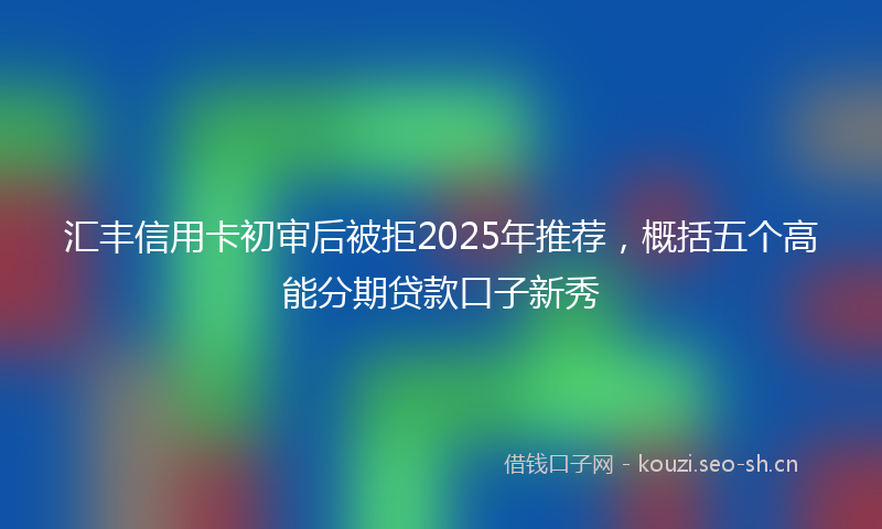 汇丰信用卡初审后被拒2025年推荐，概括五个高能分期贷款口子新秀