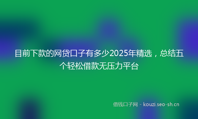 目前下款的网贷口子有多少2025年精选，总结五个轻松借款无压力平台