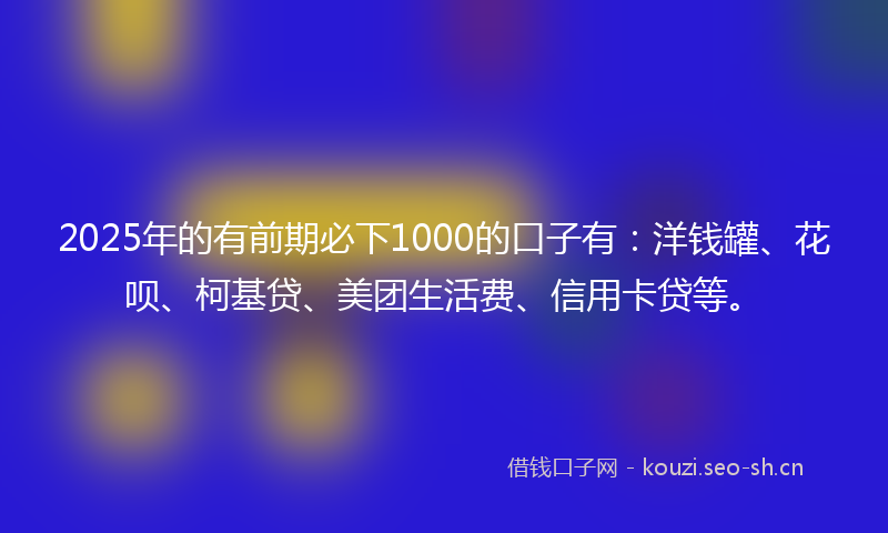 2025年的有前期必下1000的口子有：洋钱罐、花呗、柯基贷、美团生活费、信用卡贷等。
