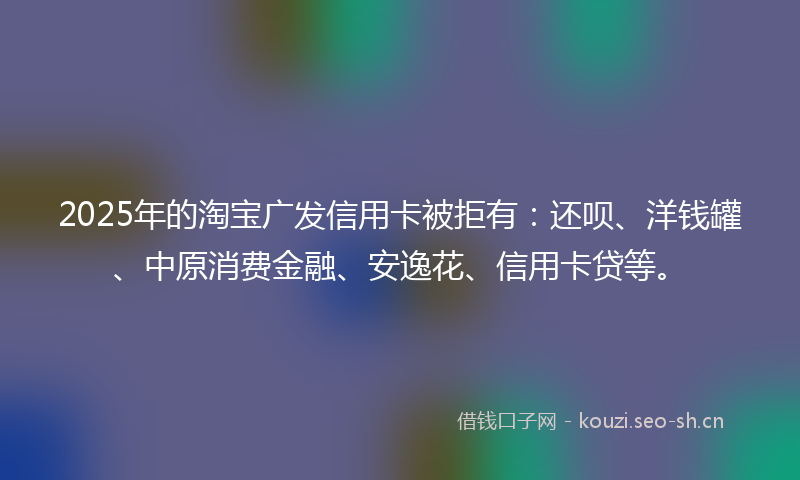 2025年的淘宝广发信用卡被拒有：还呗、洋钱罐、中原消费金融、安逸花、信用卡贷等。