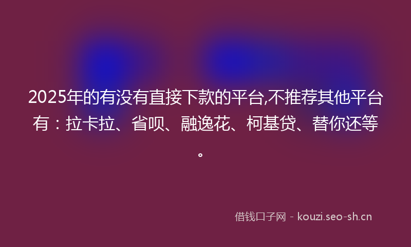 2025年的有没有直接下款的平台,不推荐其他平台有：拉卡拉、省呗、融逸花、柯基贷、替你还等。
