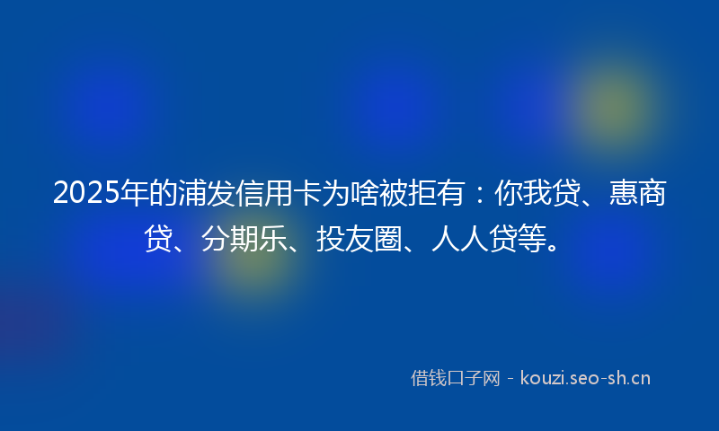 2025年的浦发信用卡为啥被拒有：你我贷、惠商贷、分期乐、投友圈、人人贷等。
