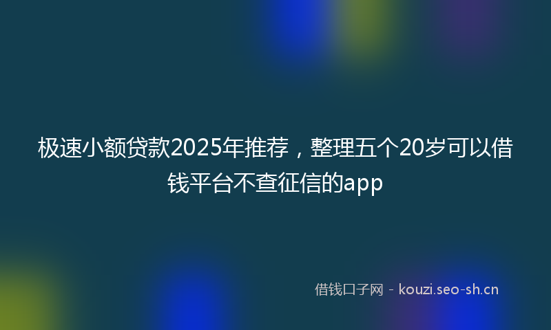 极速小额贷款2025年推荐，整理五个20岁可以借钱平台不查征信的app
