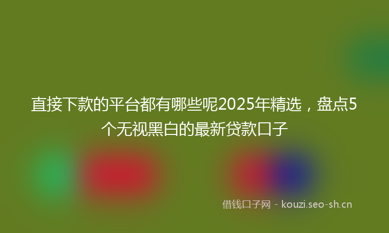 直接下款的平台都有哪些呢2025年精选，盘点5个无视黑白的最新贷款口子