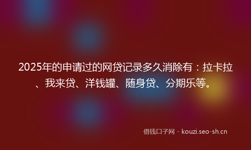 2025年的申请过的网贷记录多久消除有：拉卡拉、我来贷、洋钱罐、随身贷、分期乐等。