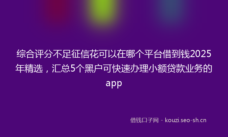 综合评分不足征信花可以在哪个平台借到钱2025年精选，汇总5个黑户可快速办理小额贷款业务的app