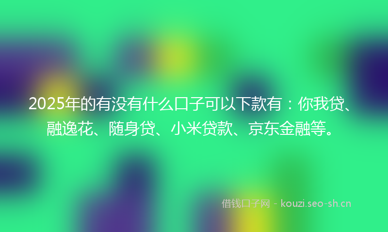 2025年的有没有什么口子可以下款有：你我贷、融逸花、随身贷、小米贷款、京东金融等。