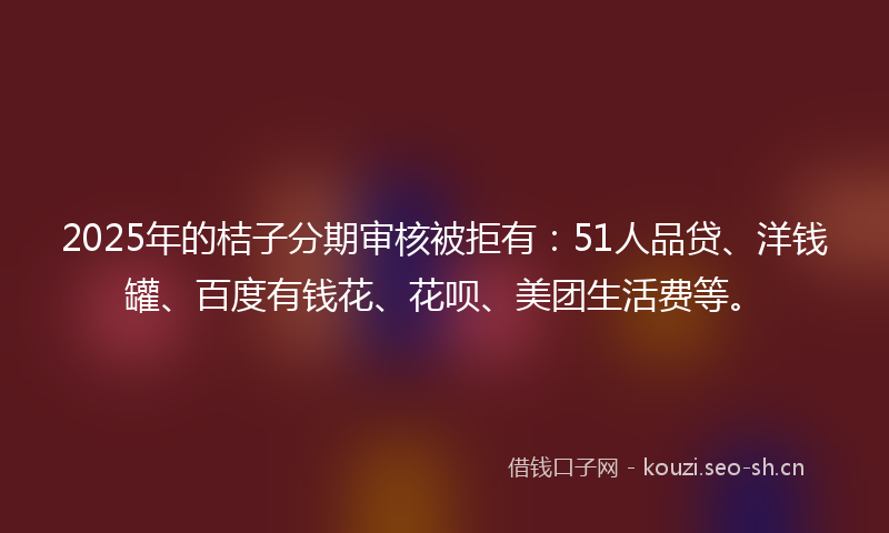 2025年的桔子分期审核被拒有：51人品贷、洋钱罐、百度有钱花、花呗、美团生活费等。