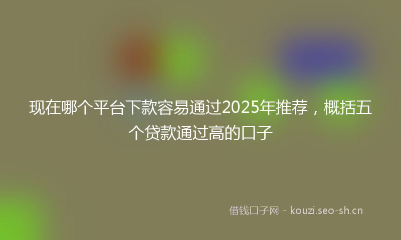 现在哪个平台下款容易通过2025年推荐，概括五个贷款通过高的口子