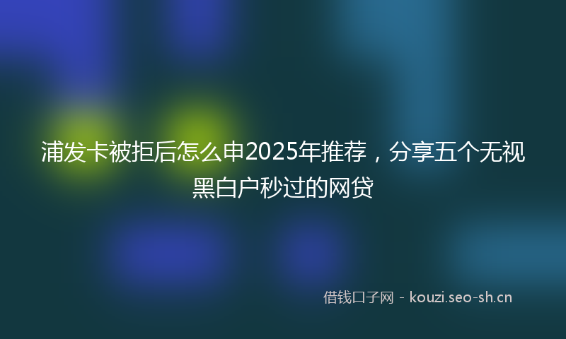 浦发卡被拒后怎么申2025年推荐，分享五个无视黑白户秒过的网贷