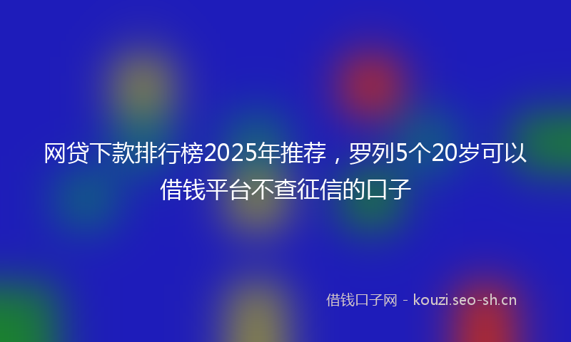 网贷下款排行榜2025年推荐，罗列5个20岁可以借钱平台不查征信的口子