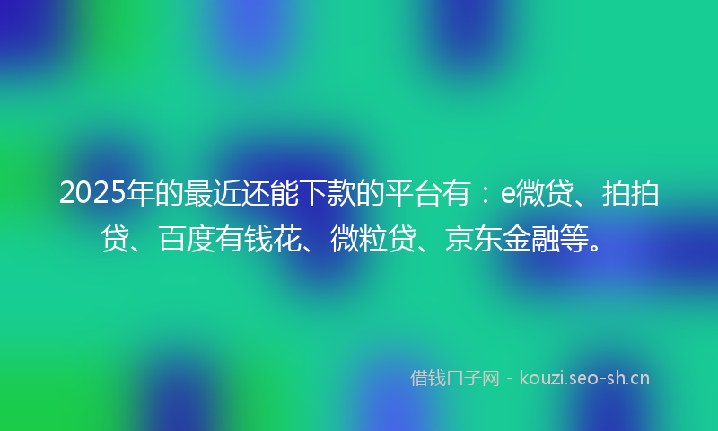 2025年的最近还能下款的平台有：e微贷、拍拍贷、百度有钱花、微粒贷、京东金融等。