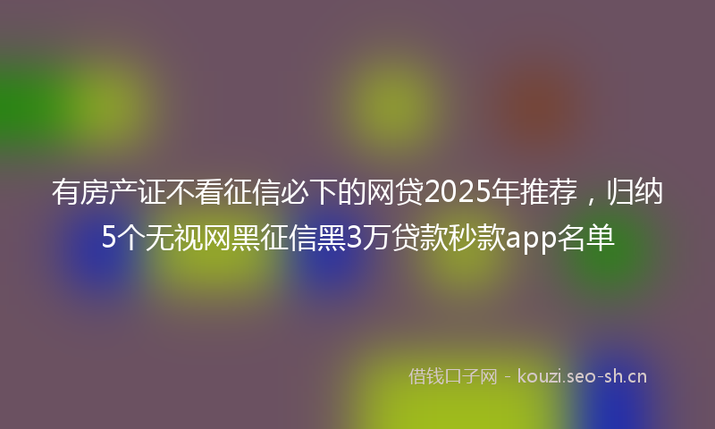 有房产证不看征信必下的网贷2025年推荐，归纳5个无视网黑征信黑3万贷款秒款app名单