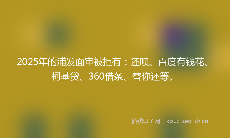 2025年的浦发面审被拒有：还呗、百度有钱花、柯基贷、360借条、替你还等。