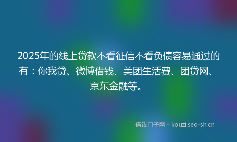 2025年的线上贷款不看征信不看负债容易通过的有：你我贷、微博借钱、美团生活费、团贷网、京东金融等。