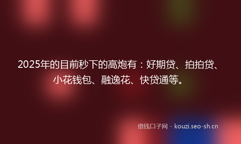 2025年的目前秒下的高炮有：好期贷、拍拍贷、小花钱包、融逸花、快贷通等。