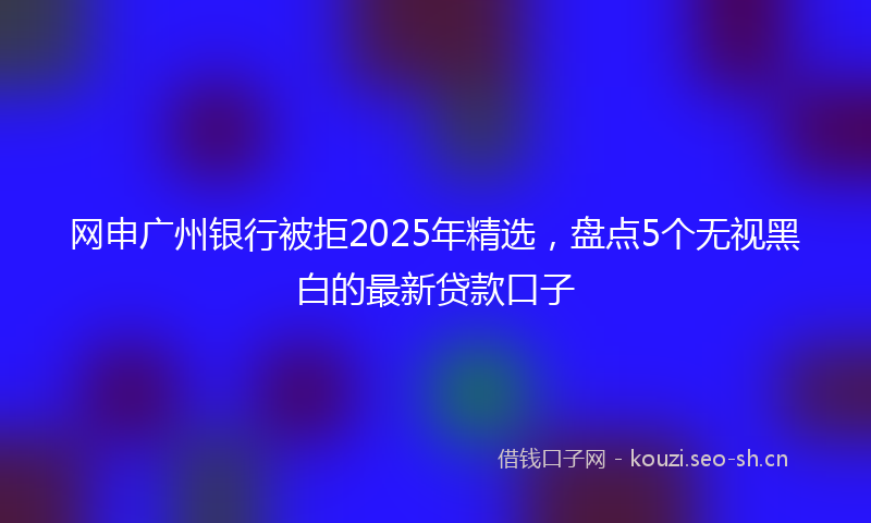 网申广州银行被拒2025年精选，盘点5个无视黑白的最新贷款口子