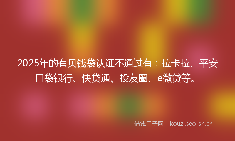 2025年的有贝钱袋认证不通过有：拉卡拉、平安口袋银行、快贷通、投友圈、e微贷等。