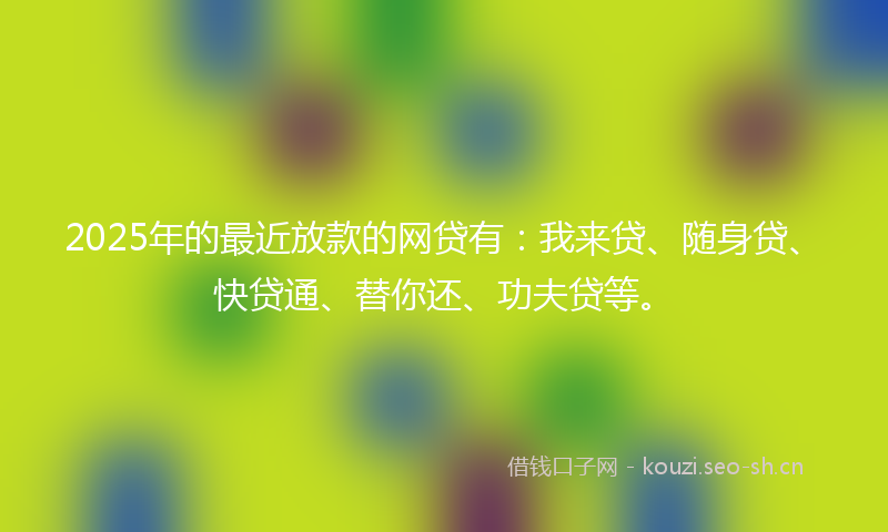 2025年的最近放款的网贷有：我来贷、随身贷、快贷通、替你还、功夫贷等。