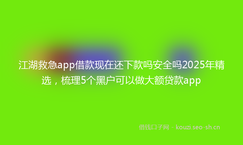 江湖救急app借款现在还下款吗安全吗2025年精选，梳理5个黑户可以做大额贷款app