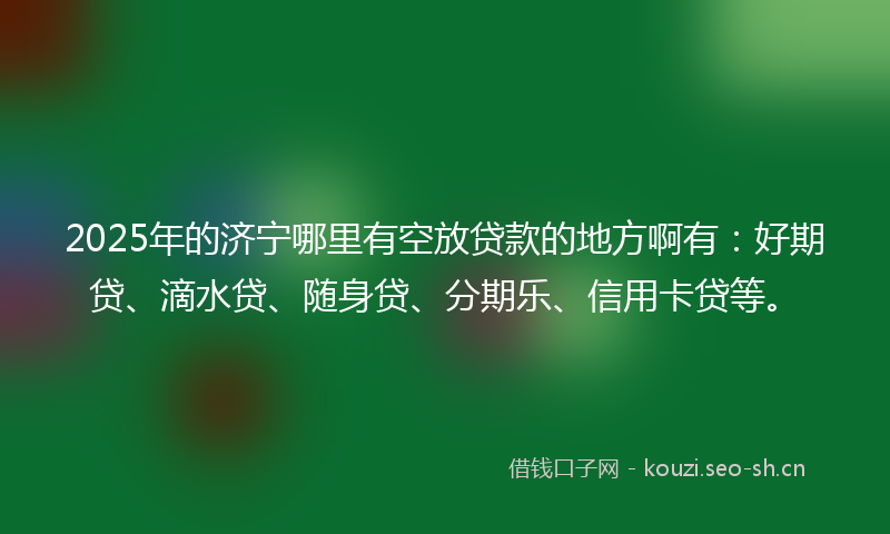 2025年的济宁哪里有空放贷款的地方啊有：好期贷、滴水贷、随身贷、分期乐、信用卡贷等。