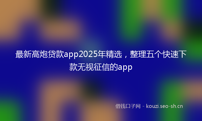 最新高炮贷款app2025年精选，整理五个快速下款无视征信的app