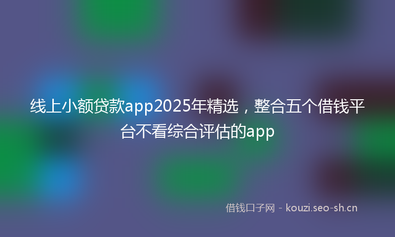 线上小额贷款app2025年精选，整合五个借钱平台不看综合评估的app